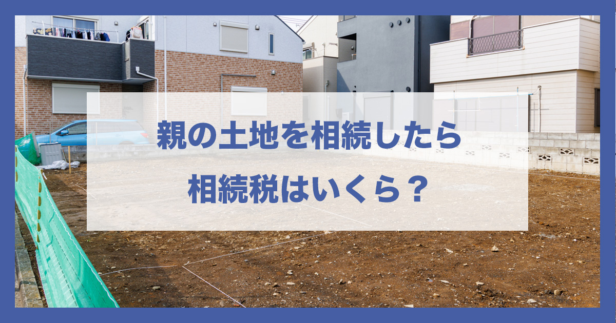 親の土地を相続したら相続税はいくら？評価額の出し方と税額の目安を税理士がわかりやすく解説