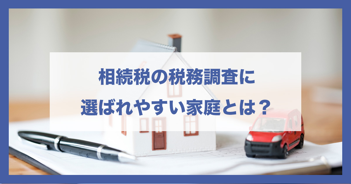 【徹底解説】相続税の税務調査に選ばれやすい家庭とは?特徴・傾向・防ぐための実務対策を税理士が解説